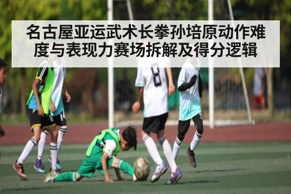 名古屋亚运武术长拳孙培原动作难度与表现力赛场拆解及得分逻辑