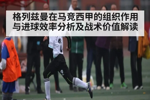 格列兹曼在马竞西甲的组织作用与进球效率分析及战术价值解读