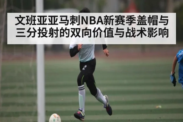 文班亚亚马刺NBA新赛季盖帽与三分投射的双向价值与战术影响